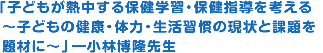 「子どもが熱中する保健学習・保健指導を考える～子どもの健康・体力・生活習慣の現状と課題を題材に～」―小林博隆先生