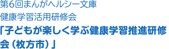 第６回まんがヘルシー文庫健康学習活用研修会「子どもが楽しく学ぶ健康学習推進研修会（枚方市）」